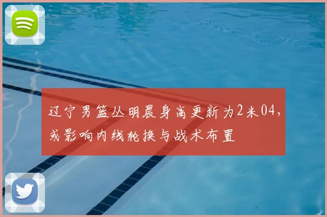 辽宁男篮丛明晨身高更新为2米04,或影响内线轮换与战术布置