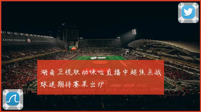 湖南卫视联动咪咕直播中超焦点战球迷期待赛果出炉