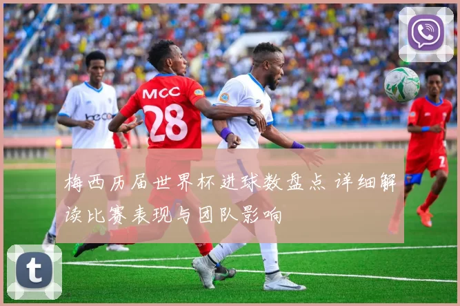 梅西历届世界杯进球数盘点 详细解读比赛表现与团队影响