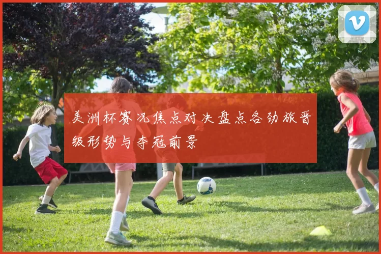 美洲杯赛况焦点对决盘点各劲旅晋级形势与夺冠前景