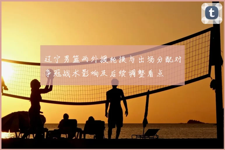 辽宁男篮两外援轮换与出场分配对争冠战术影响及后续调整看点