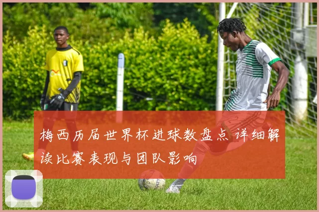 梅西历届世界杯进球数盘点 详细解读比赛表现与团队影响