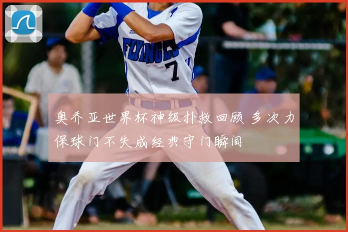 奥乔亚世界杯神级扑救回顾 多次力保球门不失成经典守门瞬间