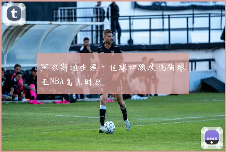 阿尔斯通生涯十佳球回顾展现街球王NBA高光时刻