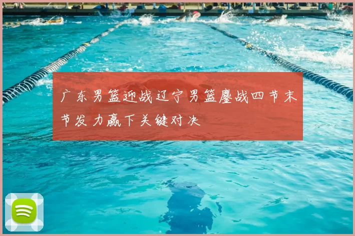 广东男篮迎战辽宁男篮鏖战四节末节发力赢下关键对决