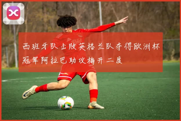 西班牙队击败英格兰队夺得欧洲杯冠军阿拉巴助攻梅开二度