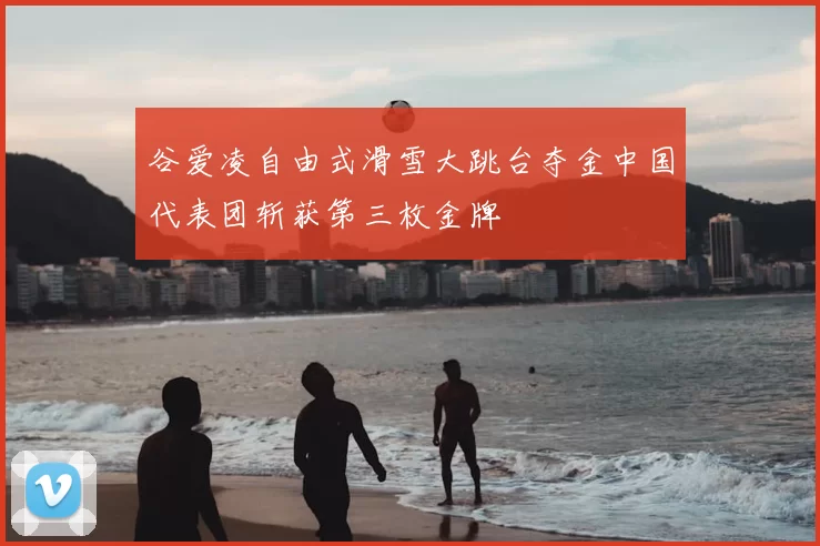 谷爱凌自由式滑雪大跳台夺金中国代表团斩获第三枚金牌