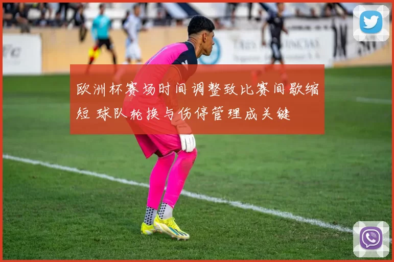 欧洲杯赛场时间调整致比赛间歇缩短 球队轮换与伤停管理成关键