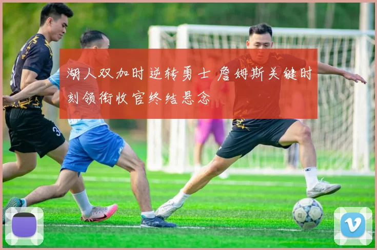 湖人双加时逆转勇士 詹姆斯关键时刻领衔收官终结悬念