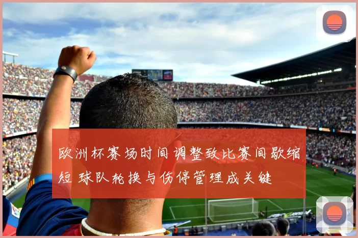 欧洲杯赛场时间调整致比赛间歇缩短 球队轮换与伤停管理成关键