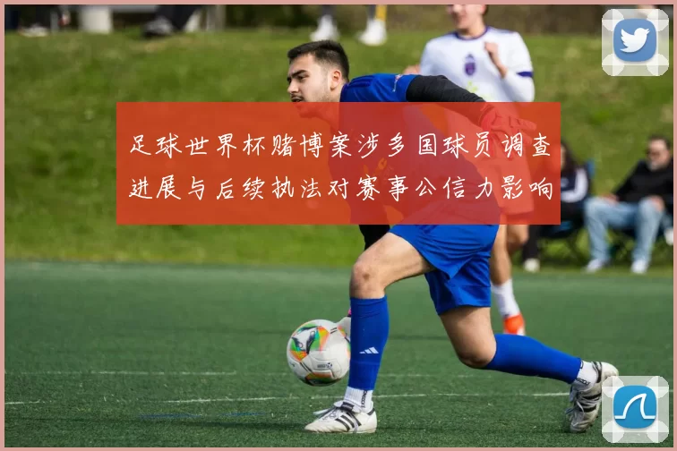 足球世界杯赌博案涉多国球员调查进展与后续执法对赛事公信力影响
