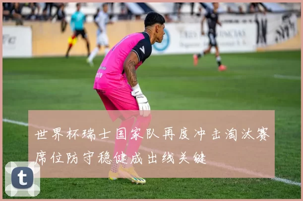 世界杯瑞士国家队再度冲击淘汰赛席位防守稳健成出线关键