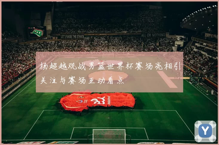 杨超越观战男篮世界杯赛场亮相引关注与赛场互动看点