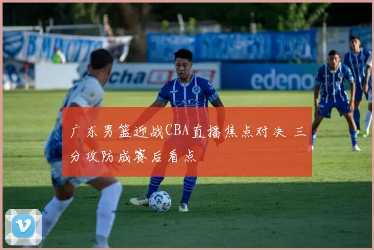 广东男篮迎战CBA直播焦点对决 三分攻防成赛后看点