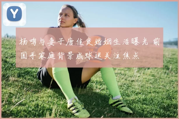 杨鸣与妻子唐佳良婚姻生活曝光 前国手家庭背景成球迷关注焦点