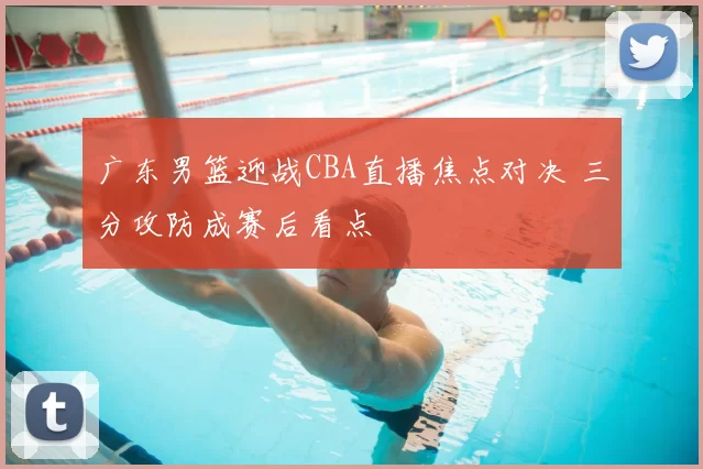 广东男篮迎战CBA直播焦点对决 三分攻防成赛后看点