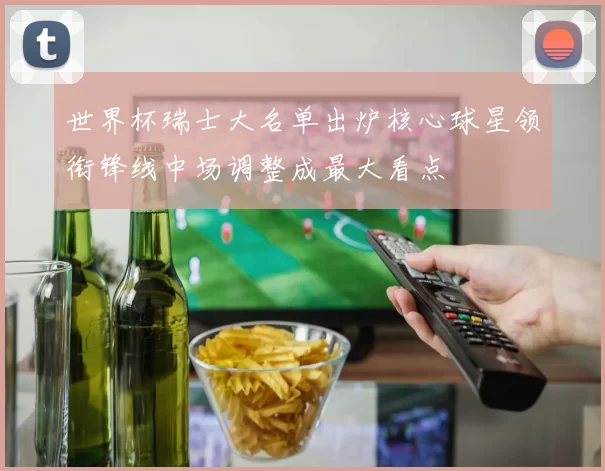 世界杯瑞士大名单出炉核心球星领衔锋线中场调整成最大看点