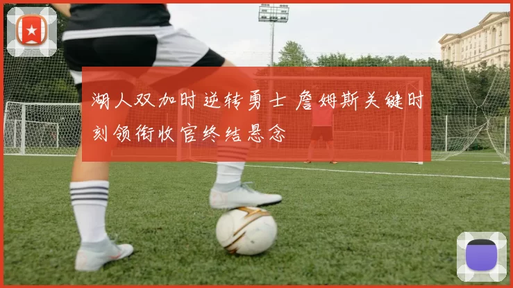 湖人双加时逆转勇士 詹姆斯关键时刻领衔收官终结悬念