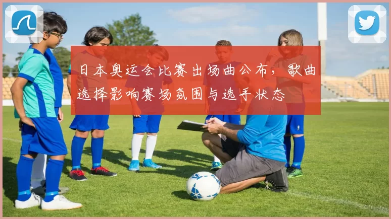 日本奥运会比赛出场曲公布，歌曲选择影响赛场氛围与选手状态