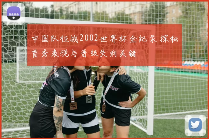 中国队征战2002世界杯全纪录 探秘首秀表现与晋级失利关键